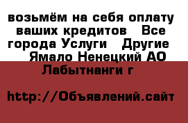 возьмём на себя оплату ваших кредитов - Все города Услуги » Другие   . Ямало-Ненецкий АО,Лабытнанги г.